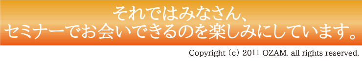 それではみなさん、セミナーでお会いできるのを楽しみにしています。Copyright （c） 20１１ OZAM. all rights reserved.