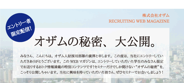 エントリー者限定配信！　株式会社オザム　RECRUITING WEB MAGAZINE　オザムの秘密、大公開。　みなさん、こんにちは。オザム人財採用部隊の廣澤と申します。この度は、当社にエントリーしていただきありがとうございます。このWEBマガジンは、エントリーしていただいた学生のみなさん限定でお送りするおトク情報満載の特別コンテンツです！セミナーだけでしか聞けない“オザムの秘密”を、こっそり公開しちゃいます。当社に興味を持っていただいた皆さん、ぜひセミナーでお会いしましょう！　　　　　